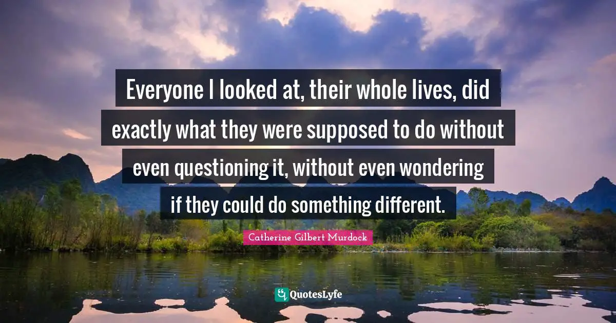 Everyone I looked at, their whole lives, did exactly what they were supposed to do without even questioning it, without even wondering if they could do something different.