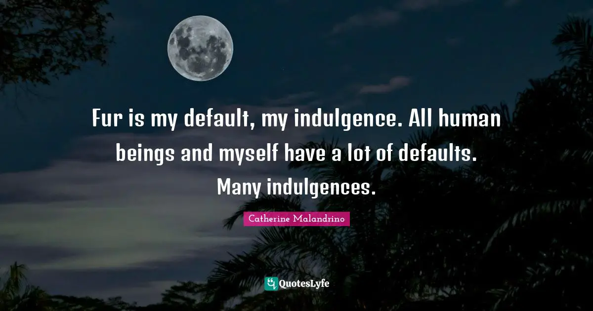 Fur is my default, my indulgence. All human beings and myself have a lot of defaults. Many indulgences.