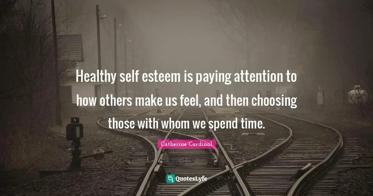 Healthy self esteem is paying attention to how others make us feel, and then choosing those with whom we spend time.