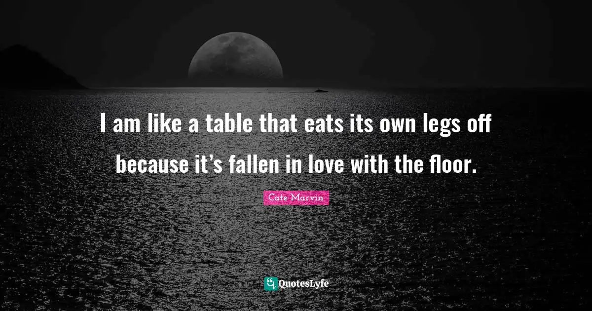 I am like a table that eats its own legs off because it’s fallen in love with the floor.