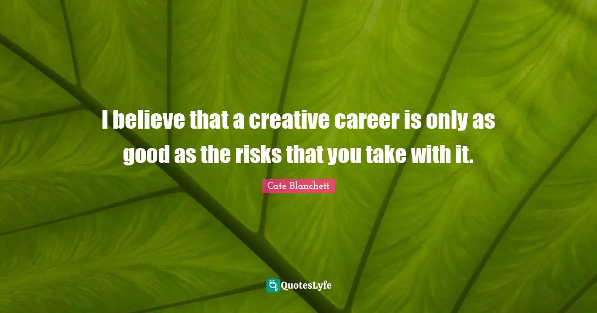 I believe that a creative career is only as good as the risks that you take with it.