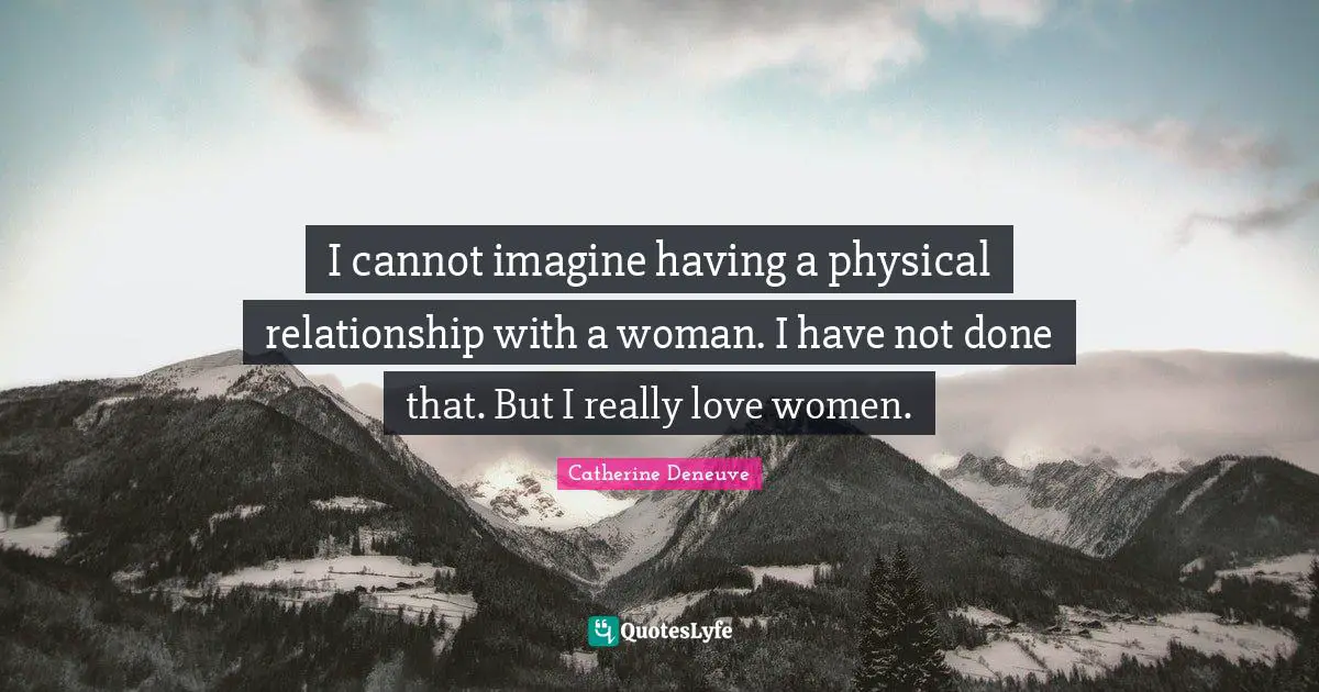I cannot imagine having a physical relationship with a woman. I have not done that. But I really love women.