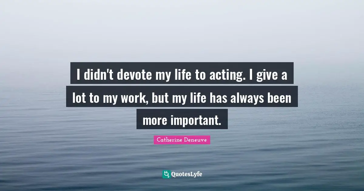 I didn't devote my life to acting. I give a lot to my work, but my life has always been more important.