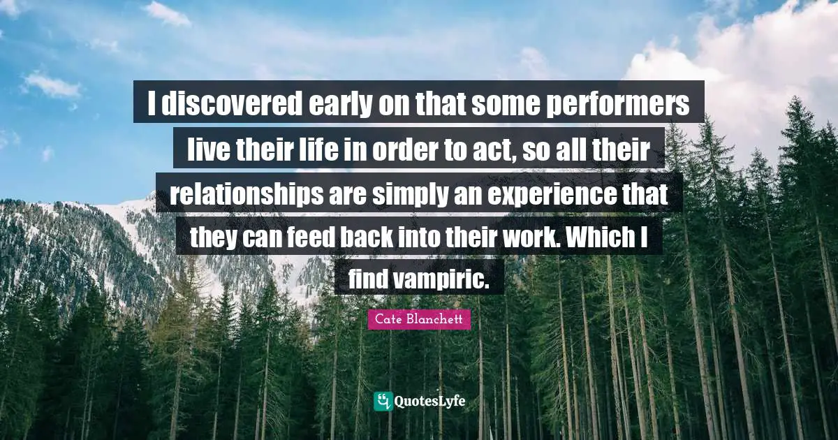 I discovered early on that some performers live their life in order to act, so all their relationships are simply an experience that they can feed back into their work. Which I find vampiric.