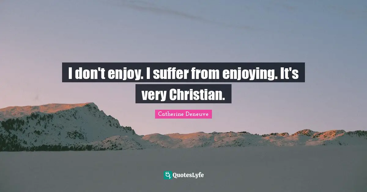 I don't enjoy. I suffer from enjoying. It's very Christian.
