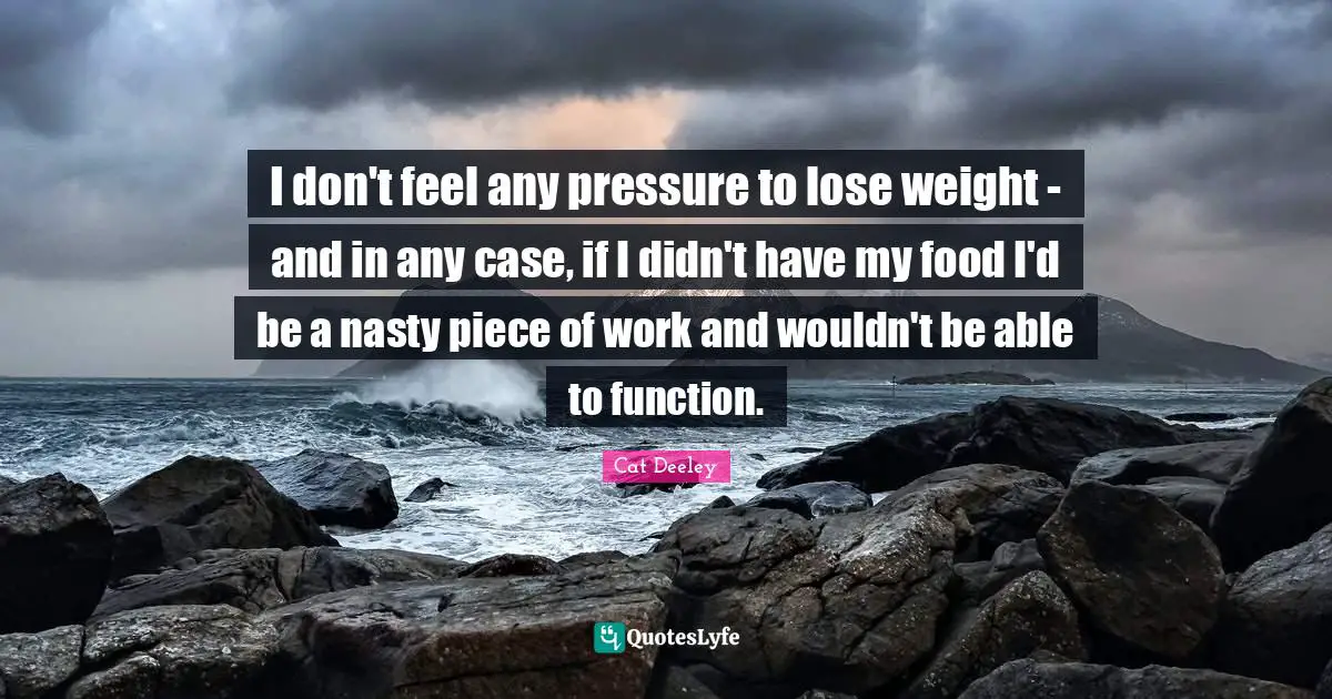 I don't feel any pressure to lose weight - and in any case, if I didn't have my food I'd be a nasty piece of work and wouldn't be able to function.