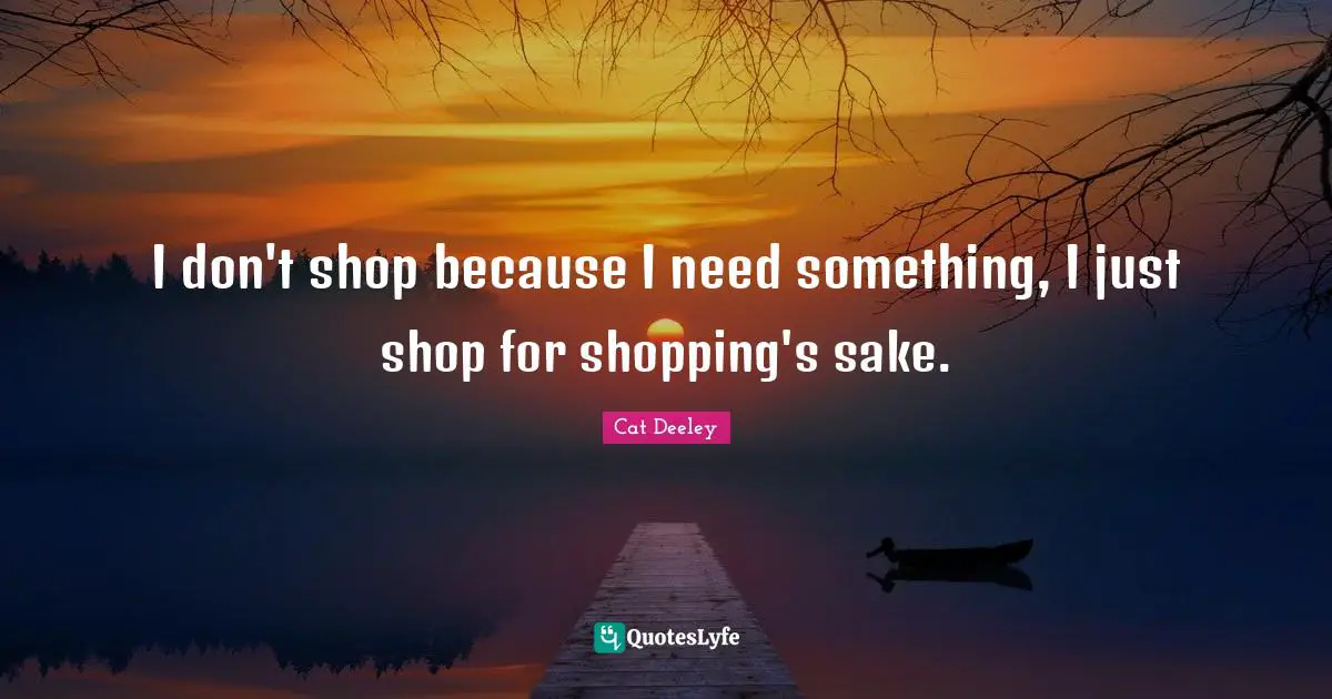 I don't shop because I need something, I just shop for shopping's sake.