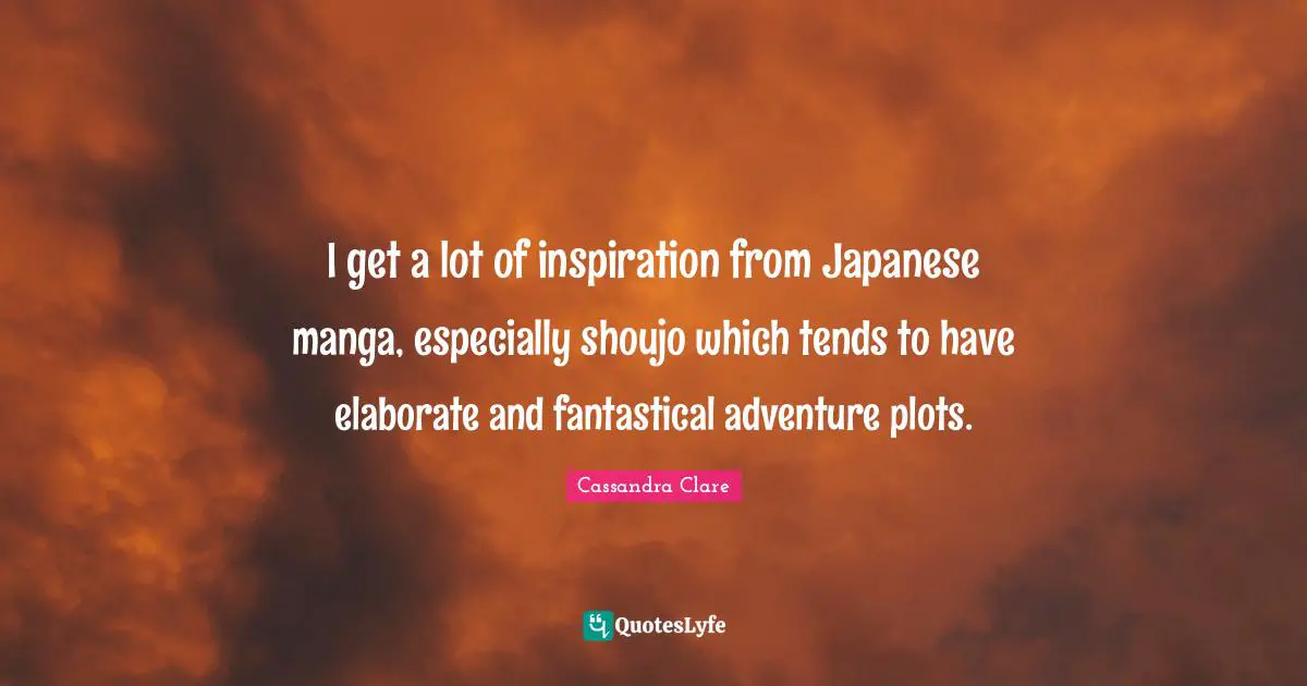 I get a lot of inspiration from Japanese manga, especially shoujo which tends to have elaborate and fantastical adventure plots.