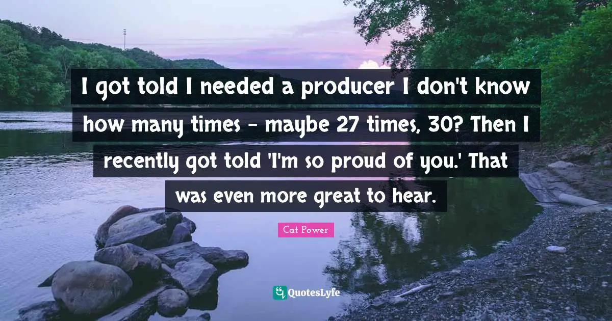 I got told I needed a producer I don't know how many times - maybe 27 times, 30? Then I recently got told 'I'm so proud of you.' That was even more great to hear.