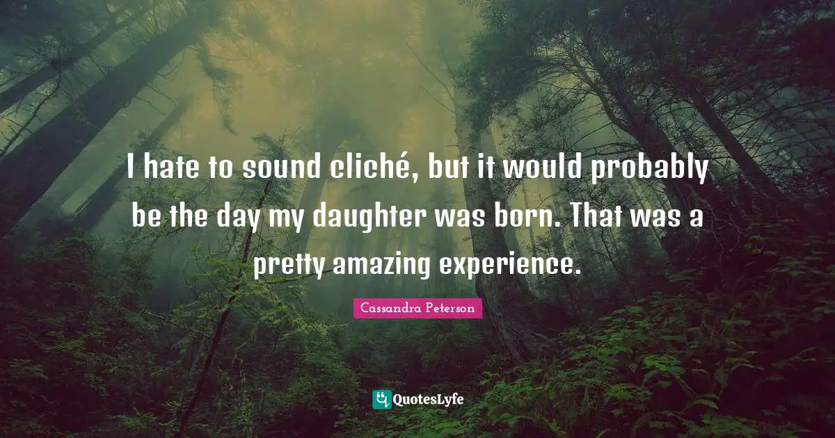 I hate to sound cliché, but it would probably be the day my daughter was born. That was a pretty amazing experience.