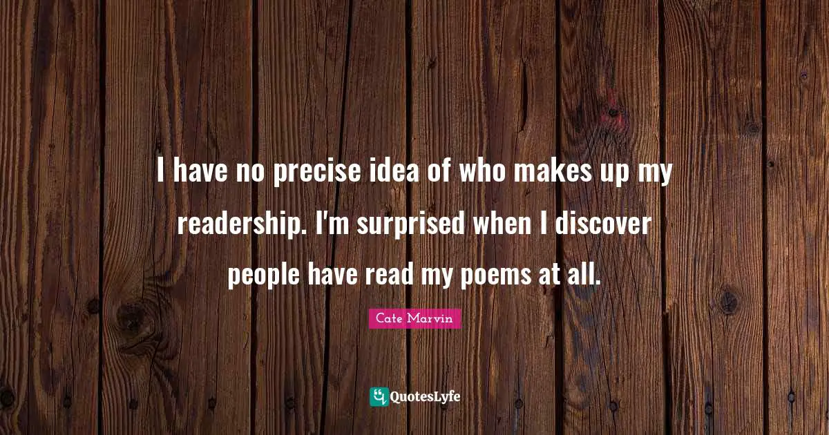 I have no precise idea of who makes up my readership. I'm surprised when I discover people have read my poems at all.