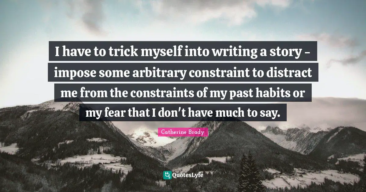 I have to trick myself into writing a story - impose some arbitrary constraint to distract me from the constraints of my past habits or my fear that I don't have much to say.