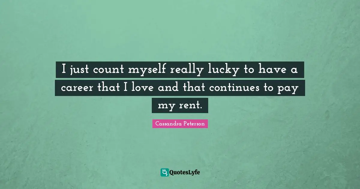 I just count myself really lucky to have a career that I love and that continues to pay my rent.