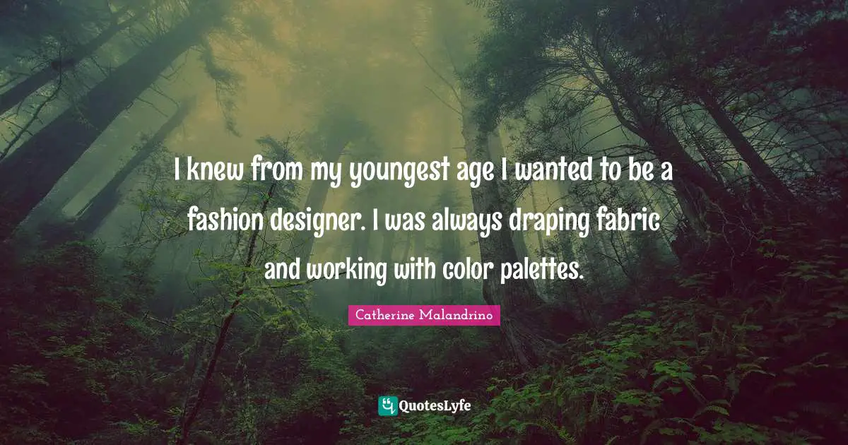 I knew from my youngest age I wanted to be a fashion designer. I was always draping fabric and working with color palettes.