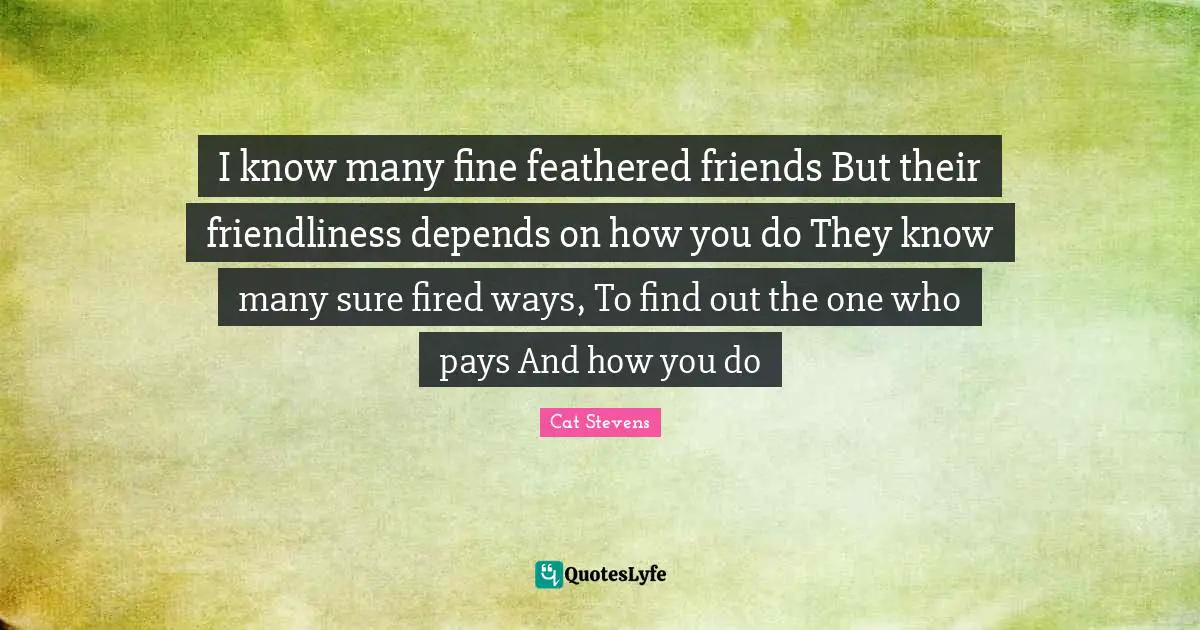I know many fine feathered friends But their friendliness depends on how you do They know many sure fired ways, To find out the one who pays And how you do