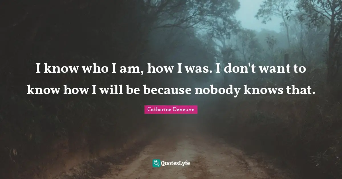 I know who I am, how I was. I don't want to know how I will be because nobody knows that.