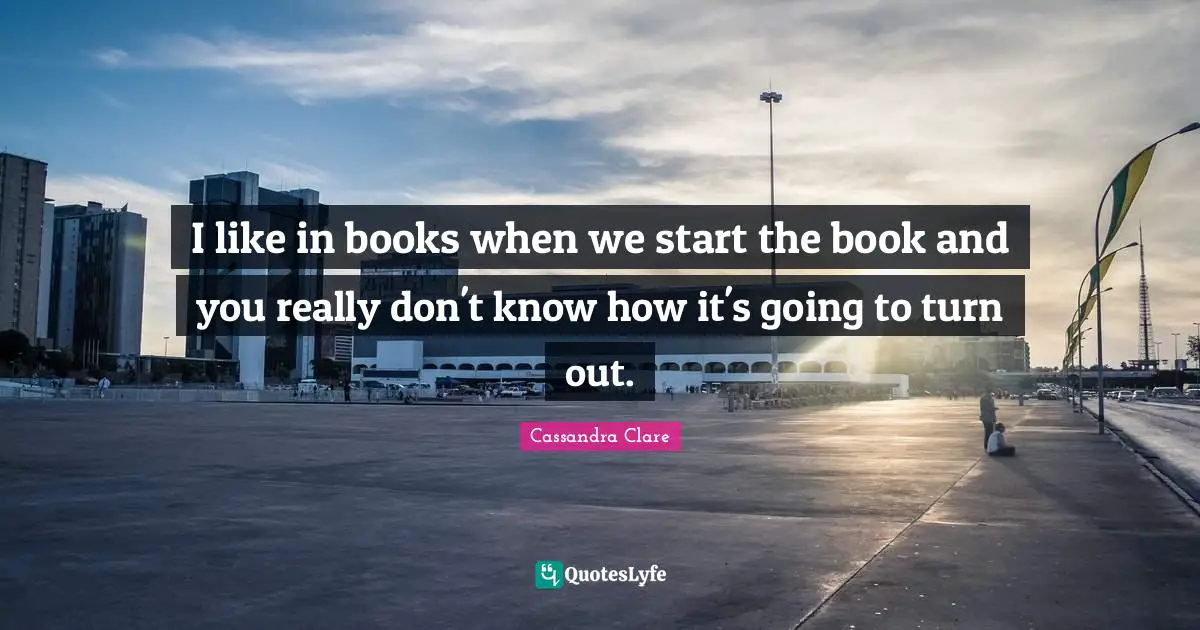 I like in books when we start the book and you really don't know how it's going to turn out.