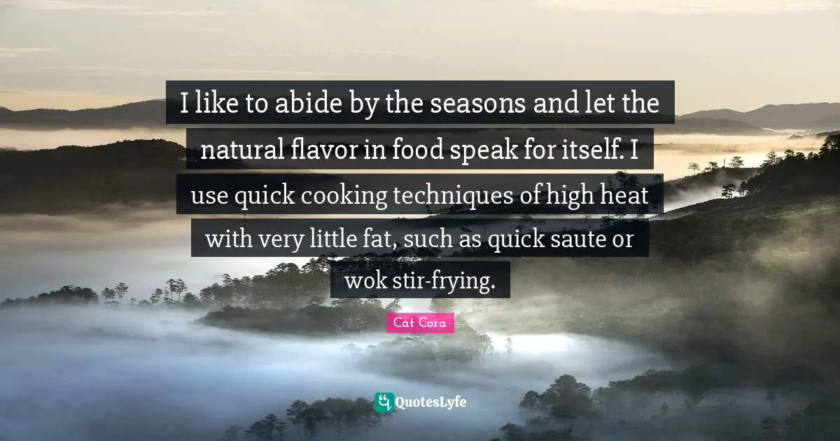 I like to abide by the seasons and let the natural flavor in food speak for itself. I use quick cooking techniques of high heat with very little fat, such as quick saute or wok stir-frying.