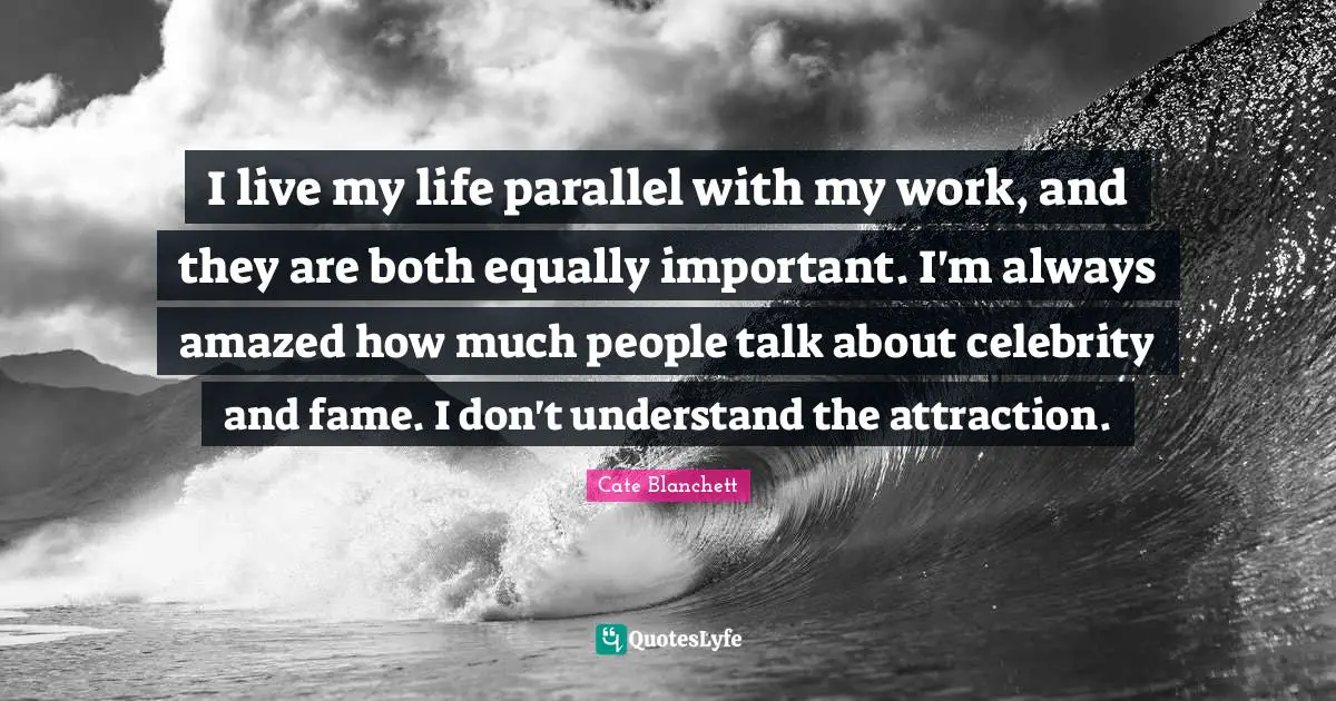 I live my life parallel with my work, and they are both equally important. I'm always amazed how much people talk about celebrity and fame. I don't understand the attraction.