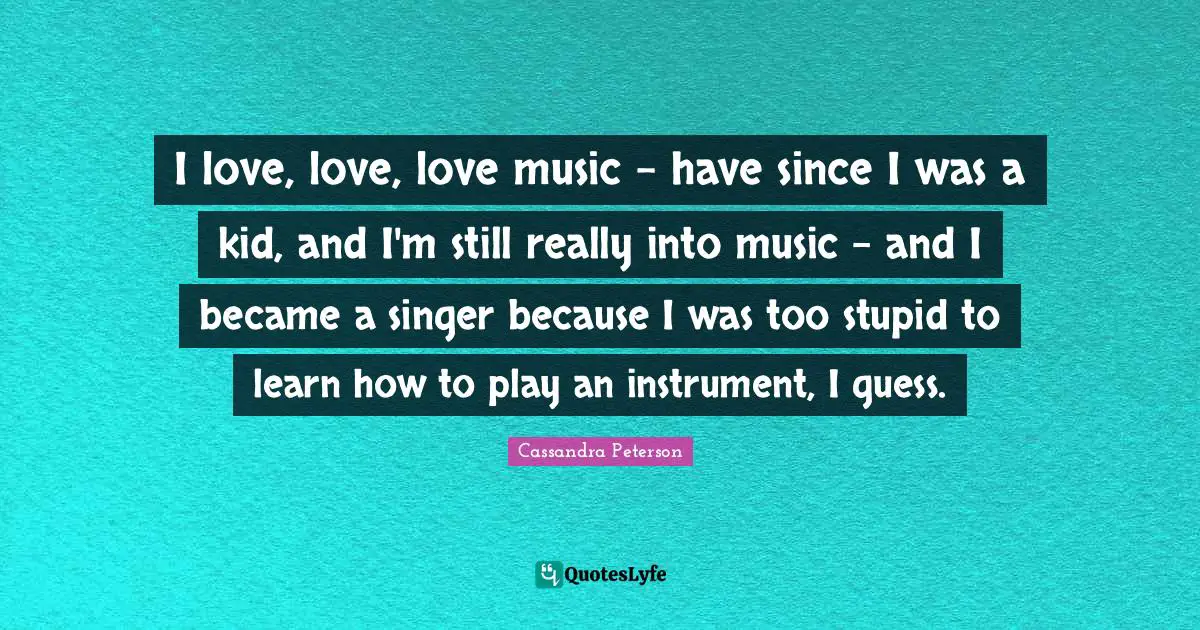 I love, love, love music - have since I was a kid, and I'm still really into music - and I became a singer because I was too stupid to learn how to play an instrument, I guess.