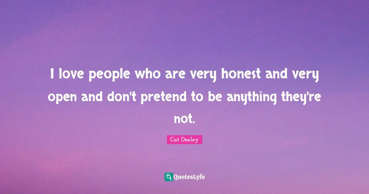 I love people who are very honest and very open and don't pretend to be anything they're not.