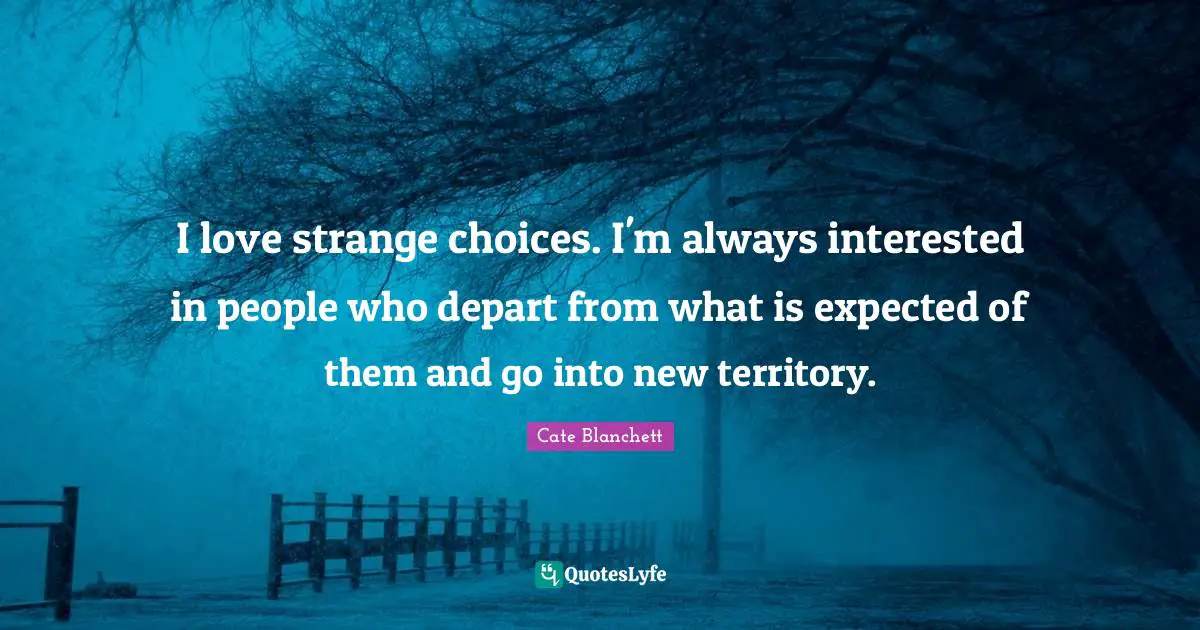 I love strange choices. I'm always interested in people who depart from what is expected of them and go into new territory.