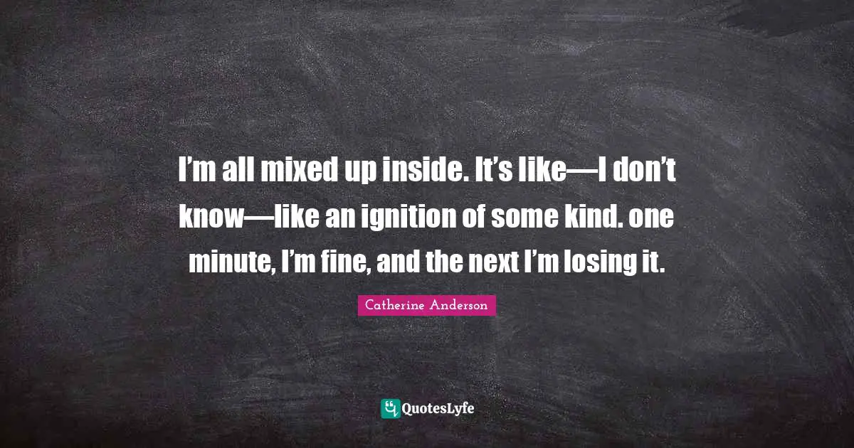 Catherine Anderson Quotes: "I’m all mixed up inside. It’s like—I don’t know—like an ignition of some kind. one minute, I’m fine, and the next I’m losing it."