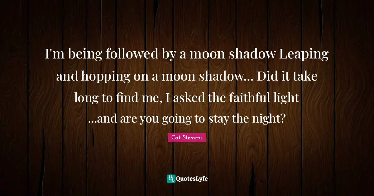 I'm being followed by a moon shadow Leaping and hopping on a moon shadow... Did it take long to find me, I asked the faithful light ...and are you going to stay the night?