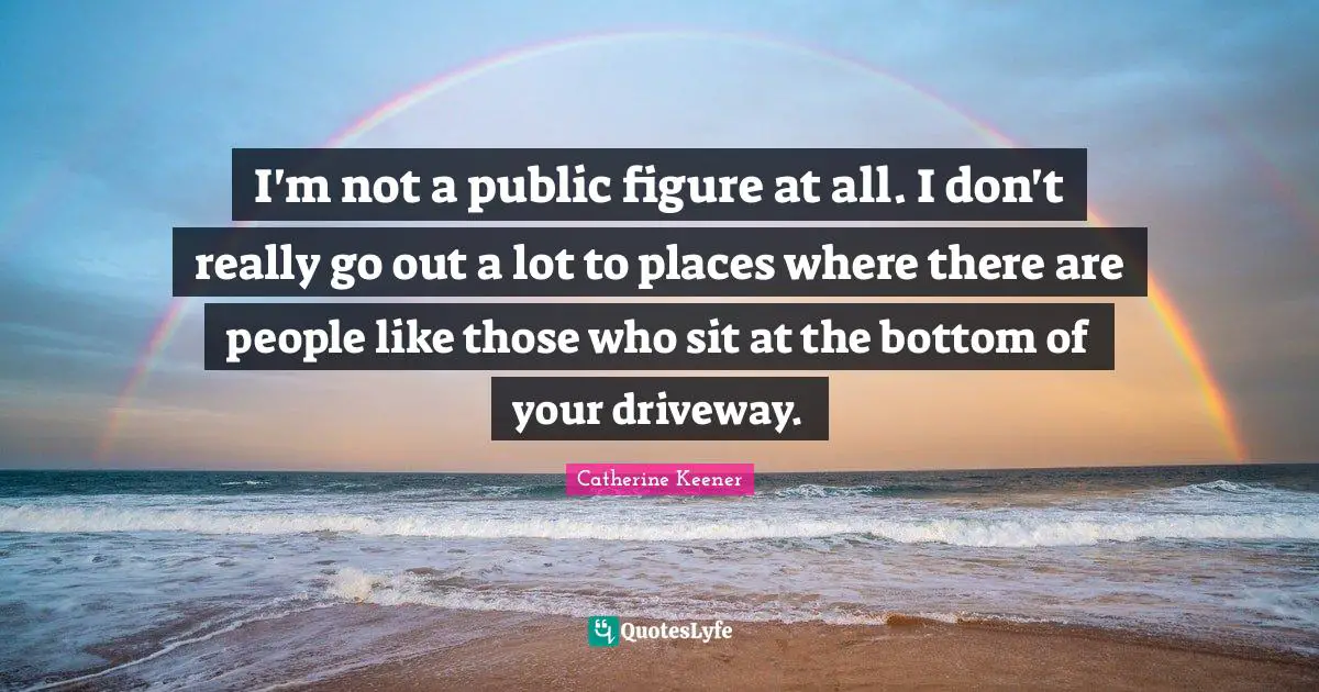 I'm not a public figure at all. I don't really go out a lot to places where there are people like those who sit at the bottom of your driveway.
