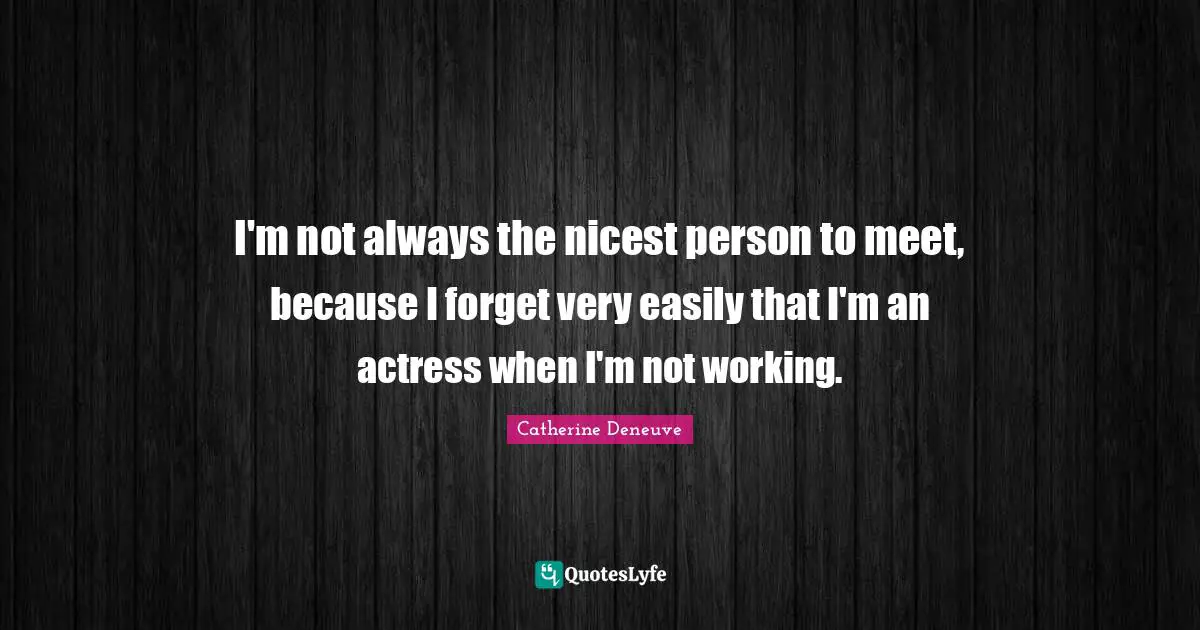 I'm not always the nicest person to meet, because I forget very easily that I'm an actress when I'm not working.