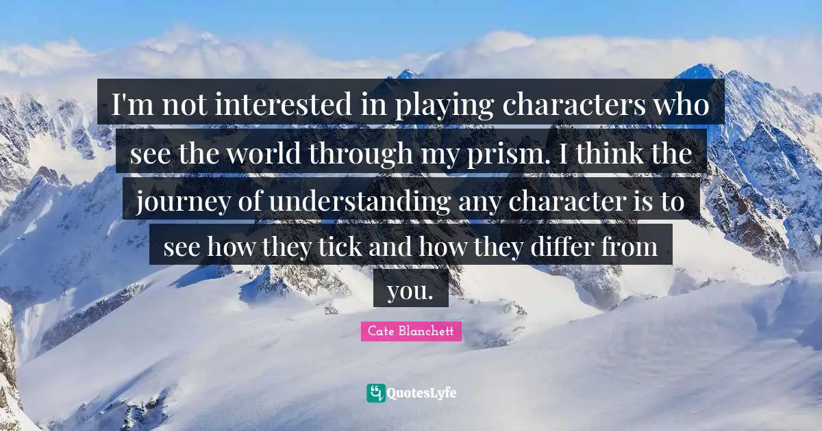 I'm not interested in playing characters who see the world through my prism. I think the journey of understanding any character is to see how they tick and how they differ from you.