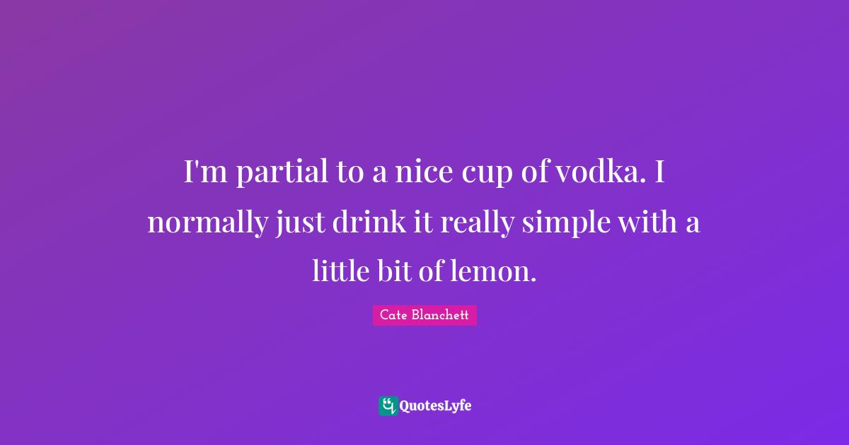 I'm partial to a nice cup of vodka. I normally just drink it really simple with a little bit of lemon.