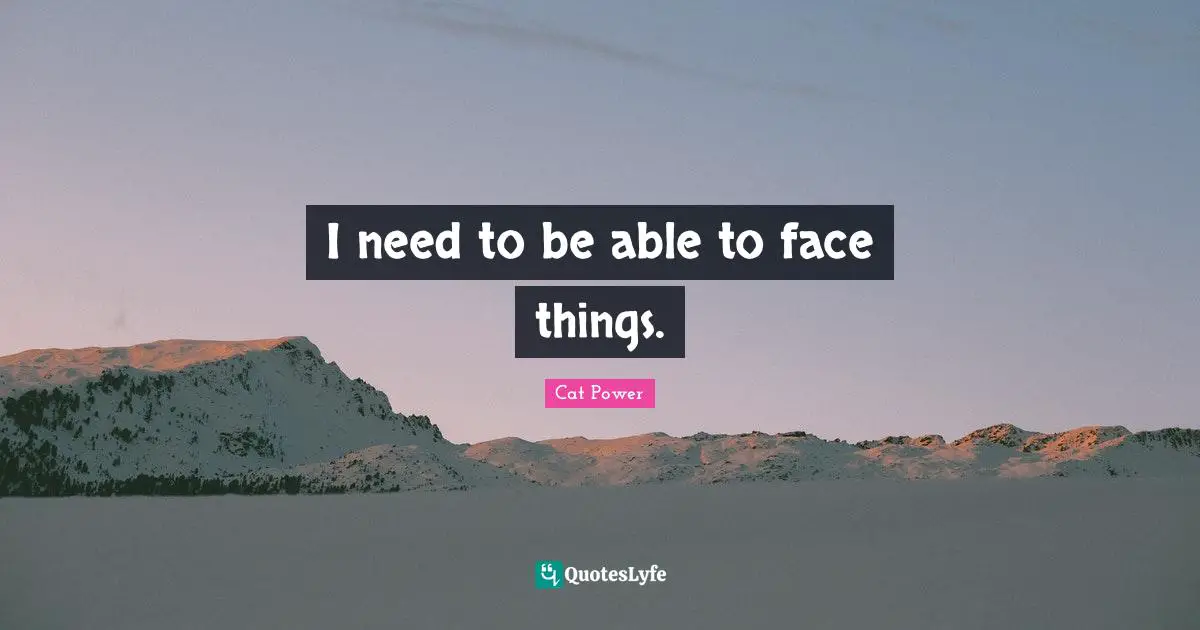 I need to be able to face things.