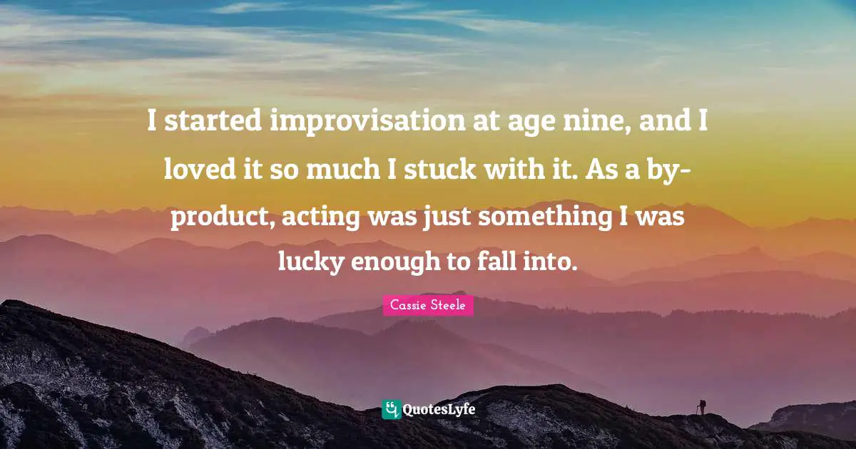I started improvisation at age nine, and I loved it so much I stuck with it. As a by-product, acting was just something I was lucky enough to fall into.