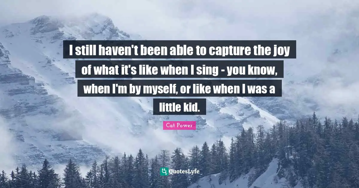 I still haven't been able to capture the joy of what it's like when I sing - you know, when I'm by myself, or like when I was a little kid.