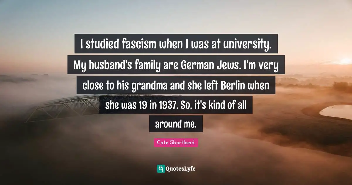 I studied fascism when I was at university. My husband's family are German Jews. I'm very close to his grandma and she left Berlin when she was 19 in 1937. So, it's kind of all around me.