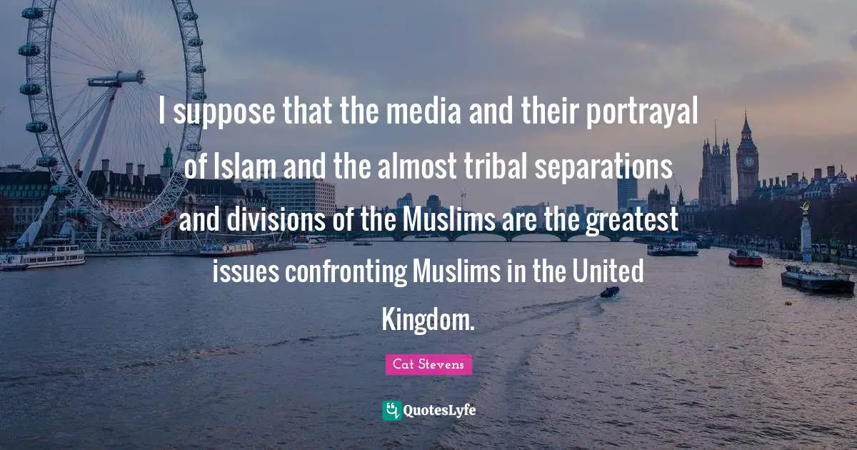I suppose that the media and their portrayal of Islam and the almost tribal separations and divisions of the Muslims are the greatest issues confronting Muslims in the United Kingdom.