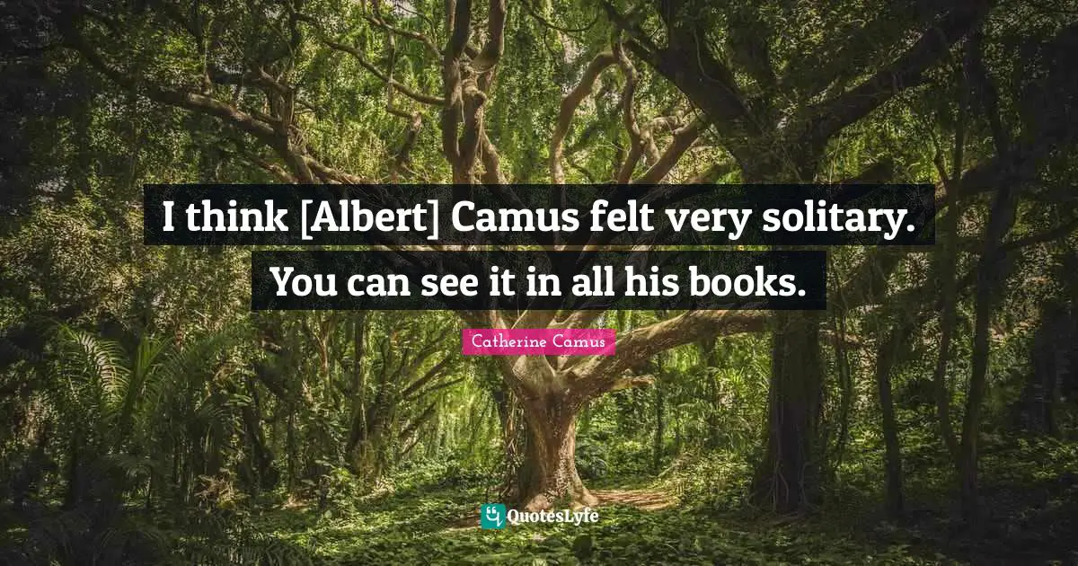 I think [Albert] Camus felt very solitary. You can see it in all his books.