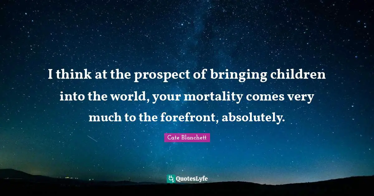 I think at the prospect of bringing children into the world, your mortality comes very much to the forefront, absolutely.