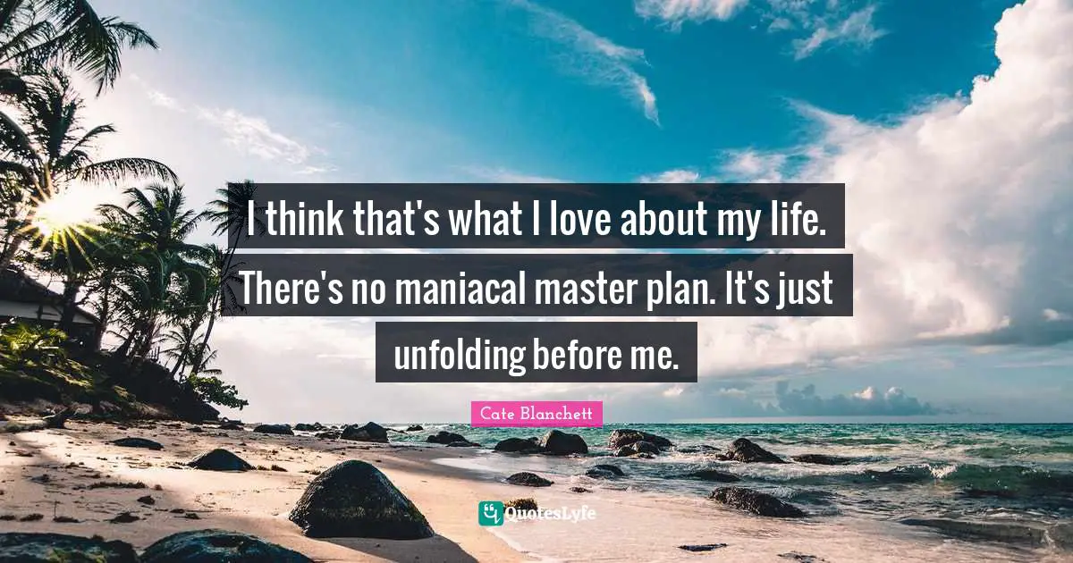 I think that's what I love about my life. There's no maniacal master plan. It's just unfolding before me.