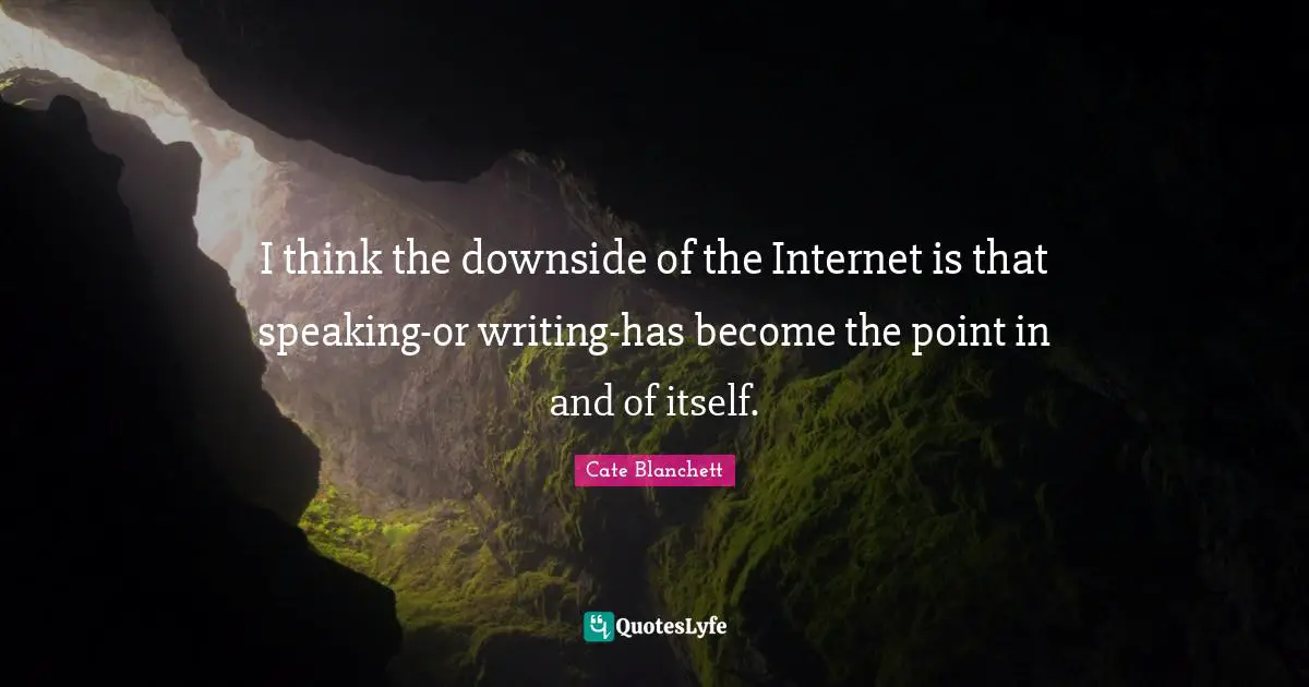 I think the downside of the Internet is that speaking-or writing-has become the point in and of itself.