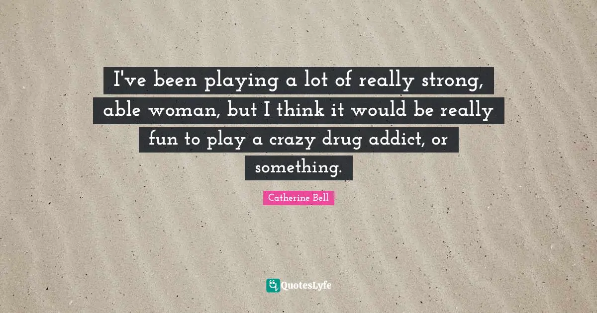 I've been playing a lot of really strong, able woman, but I think it would be really fun to play a crazy drug addict, or something.