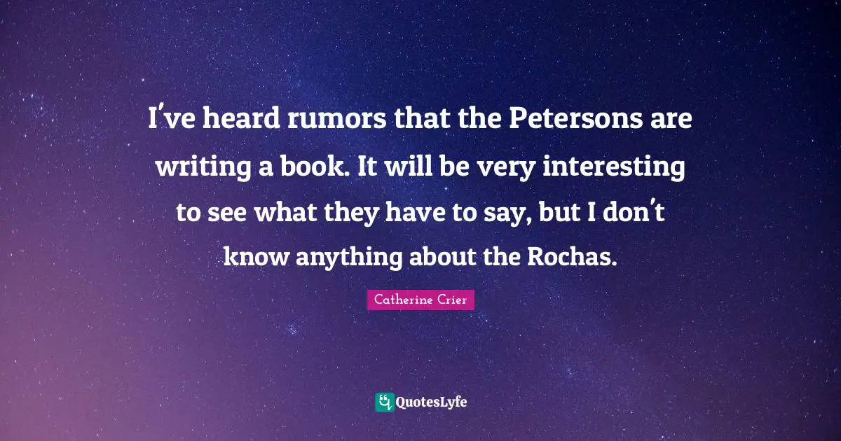 Catherine Crier Quotes: "I've heard rumors that the Petersons are writing a book. It will be very interesting to see what they have to say, but I don't know anything about the Rochas."