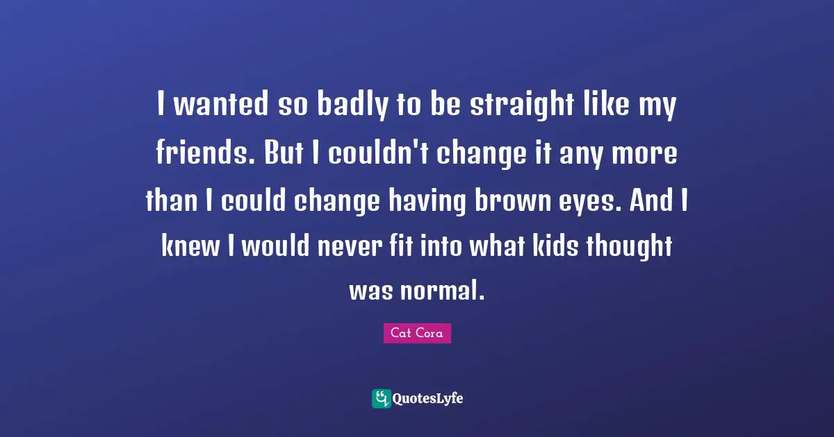 I wanted so badly to be straight like my friends. But I couldn't change it any more than I could change having brown eyes. And I knew I would never fit into what kids thought was normal.