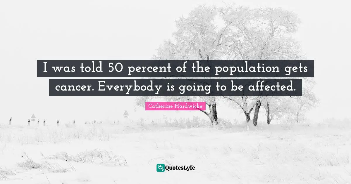 I was told 50 percent of the population gets cancer. Everybody is going to be affected.