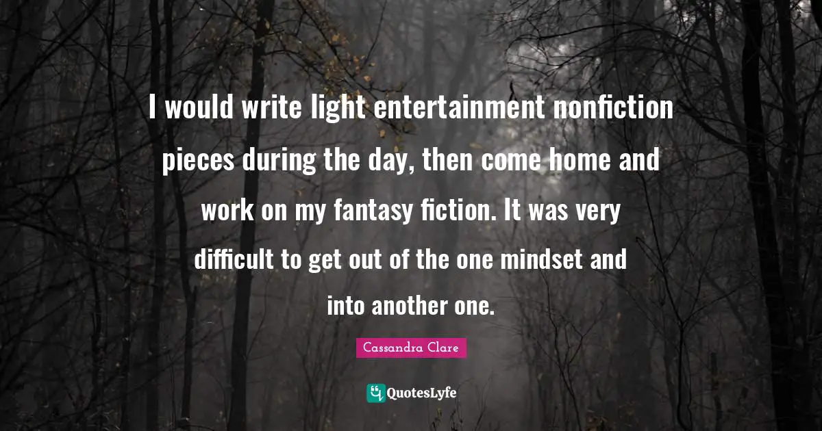 I would write light entertainment nonfiction pieces during the day, then come home and work on my fantasy fiction. It was very difficult to get out of the one mindset and into another one.