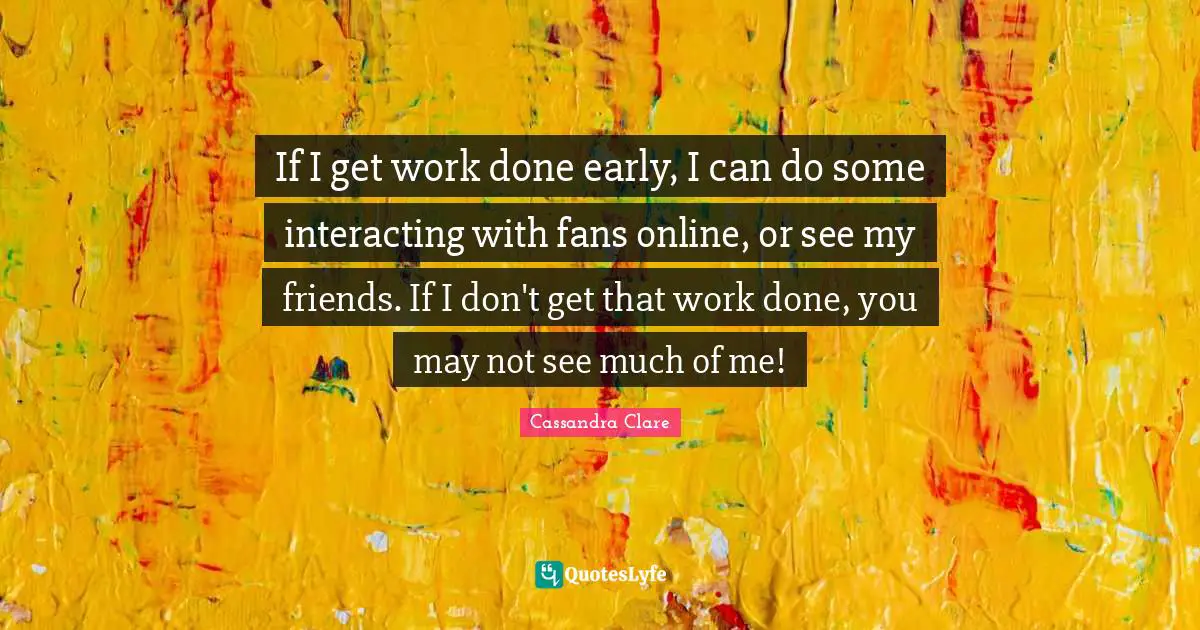 If I get work done early, I can do some interacting with fans online, or see my friends. If I don't get that work done, you may not see much of me!
