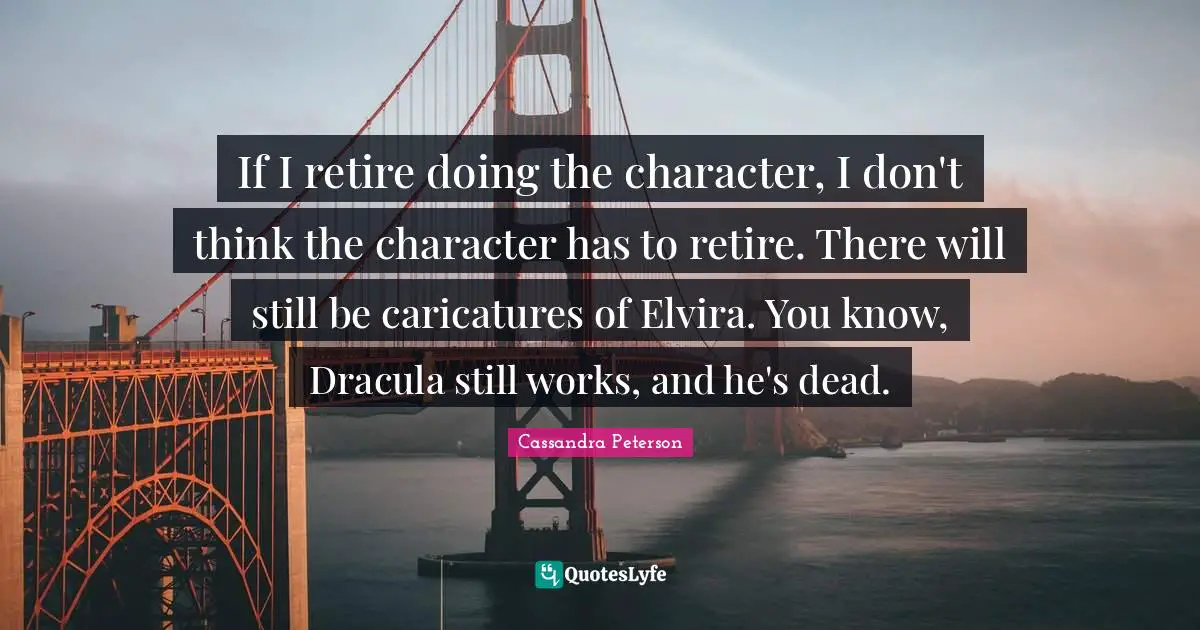 If I retire doing the character, I don't think the character has to retire. There will still be caricatures of Elvira. You know, Dracula still works, and he's dead.