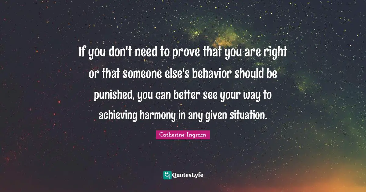 If you don't need to prove that you are right or that someone else's behavior should be punished, you can better see your way to achieving harmony in any given situation.