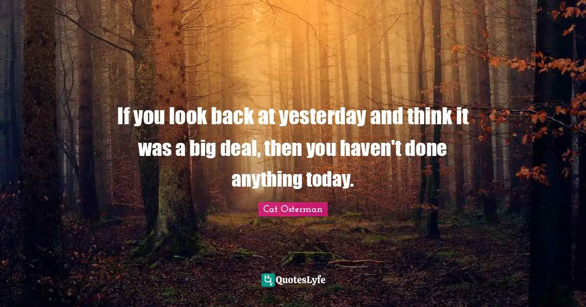 If you look back at yesterday and think it was a big deal, then you haven't done anything today.